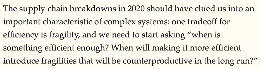 The supply chain breakdowns in 2020 should have clued us into an important characteristic of complex systems: one tradeoff for efficiency is fragility, and we need to start asking “when is something efficient enough? When will making it more efficient introduce fragilities that will be counterproductive in the long run?”