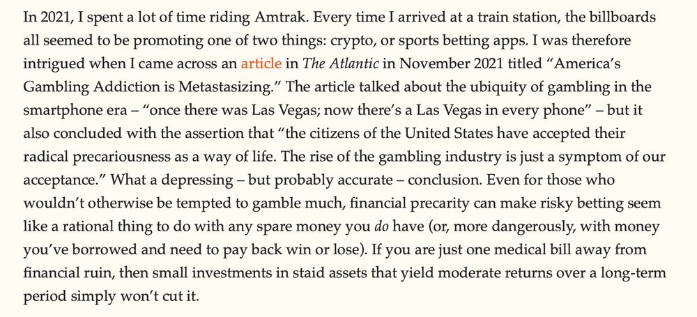 In 2021, I spent a lot of time riding Amtrak. Every time I arrived at a train station, the billboards all seemed to be promoting one of two things: crypto, or sports betting apps. I was therefore intrigued when I came across an article in The Atlantic in November 2021 titled “America’s Gambling Addiction is Metastasizing.” The article talked about the ubiquity of gambling in the smartphone era – “once there was Las Vegas; now there’s a Las Vegas in every phone” – but it also concluded with the assertion that “the citizens of the United States have accepted their radical precariousness as a way of life. The rise of the gambling industry is just a symptom of our acceptance.” What a depressing – but probably accurate – conclusion. Even for those who wouldn’t otherwise be tempted to gamble much, financial precarity can make risky betting seem like a rational thing to do with any spare money you do have (or, more dangerously, with money you’ve borrowed and need to pay back win or lose). If you are just one medical bill away from financial ruin, then small investments in staid assets that yield moderate returns over a long-term period simply won’t cut it.