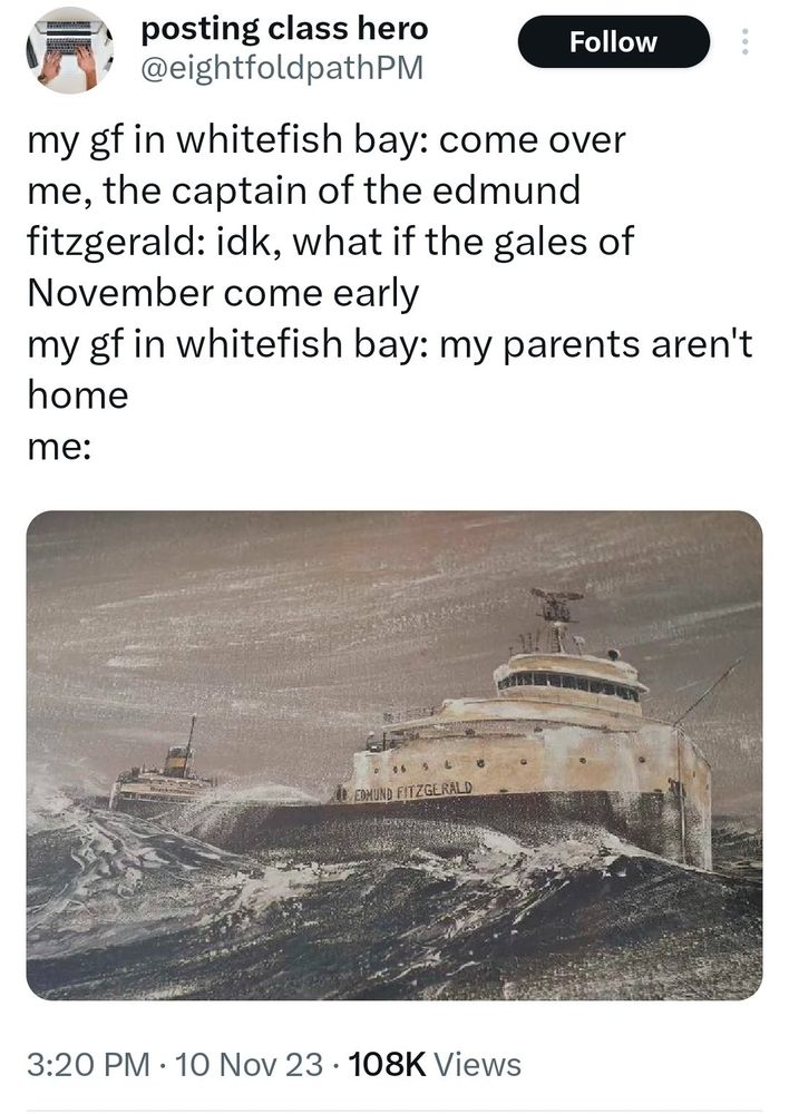 A painting of the Edmund Fitzgerald with a Twitter caption reading:

My GF in whitefish bay: come over
Me, the captain of the Edmund Fitzgerald: idk, what if the gales of November come early
My GF in whitefish bay: my parents aren't home
Me: (the painting of the Edmund Fitzgerald in rough waters, about to be wrecked)