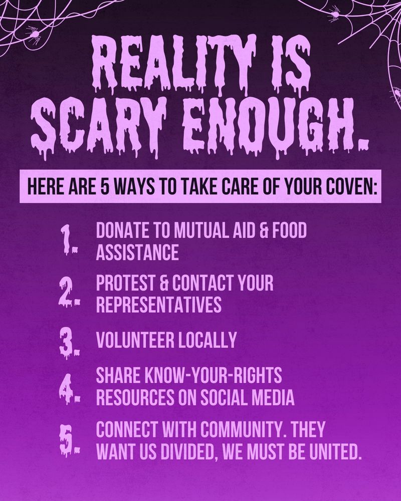 A dark to light purple vertical gradient background, with clipart of spiders and spiderwebs in the upper right and left corners, and text in the middle that reads “Reality is scary enough. Here are 5 ways to take care of your coven: 1. Donate to mutual aid & food assistance; 2. Protest & contact your representatives; 3. Volunteer locally; 4. Share know-your-rights resources on social media; 5. Connect with community. They want us divided, we must be united.”