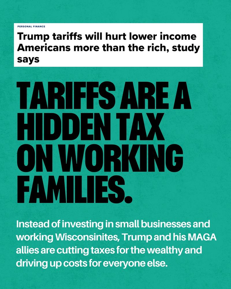 A green background, with a screenshot of a news headline at the top that reads “Trump tariffs will hurt lower income Americans more than the rich, study stays” Below is text that reads “Tariffs are a hidden tax on working families. Instead of investing in small businesses and working Wisconsinites, Trump and his MAGA allies are cutting taxes for the wealthy and driving up costs for everyone else.”