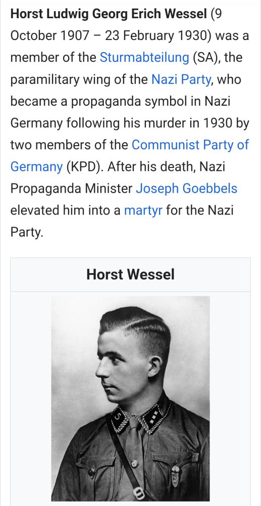 Horst Ludwig Georg Erich Wessel (9 October 1907 – 23 February 1930) was a member of the Sturmabteilung (SA), the paramilitary wing of the Nazi Party, who became a propaganda symbol in Nazi Germany following his murder in 1930 by two members of the Communist Party of Germany (KPD). After his death, Nazi Propaganda Minister Joseph Goebbels elevated him into a martyr for the Nazi Party.