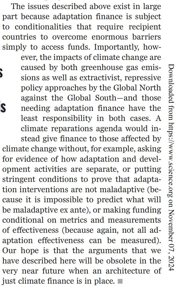 Picture of text that reads 'The issues described above exist in large
part because adaptation finance is subject
to conditionalities that require recipient
countries to overcome enormous barriers
simply to access funds. Importantly, however,
the impacts of climate change are
caused by both greenhouse gas emissions
as well as extractivist, repressive
policy approaches by the Global North
against the Global South—and those
needing adaptation finance have the
least responsibility in both cases. A
climate reparations agenda would instead
give finance to those affected by
climate change without, for example, asking
for evidence of how adaptation and development
activities are separate, or putting
stringent conditions to prove that adaptation
interventions are not maladaptive (because
it is impossible to predict what will
be maladaptive ex ante), or making funding
conditional on metrics and measurements
of effectiveness (because again, not all adaptation
effectiveness can be measured).
Our hope is that the arguments that we
have described here will be obsolete in the
very near future when an architecture of
just climate finance is in place.'