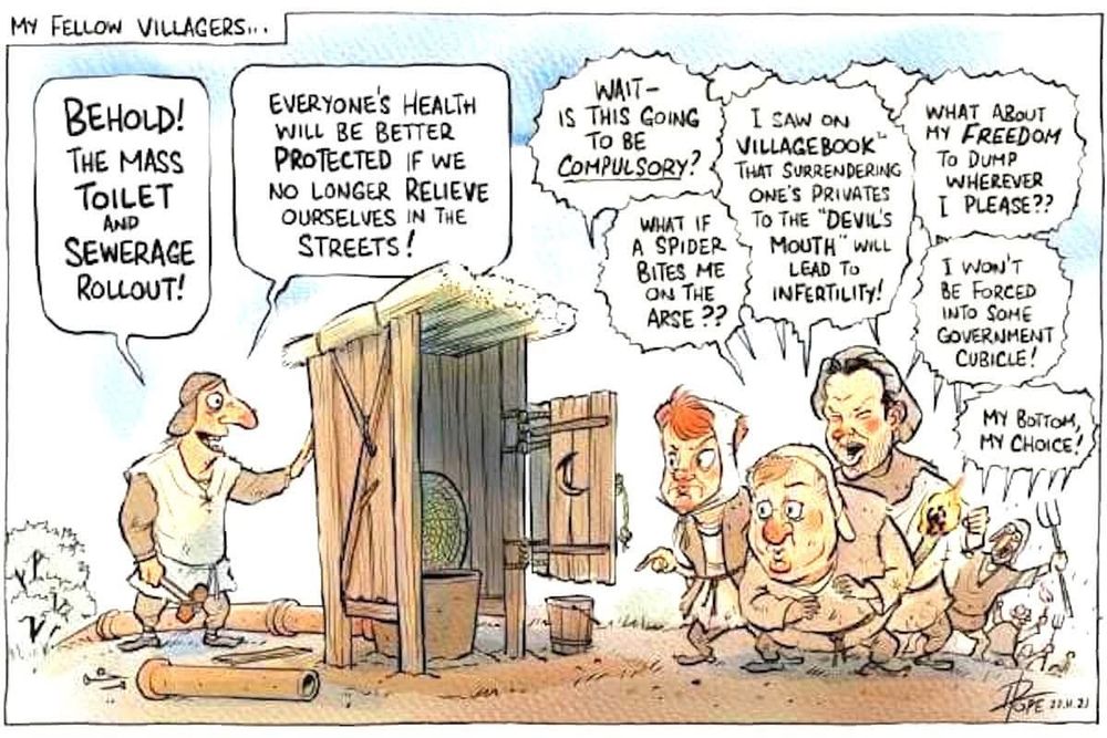 *Overview*:

A satirical political cartoon by artist David Pope set in a medieval village. The scene serves as an allegory for modern public health debates. It contrasts a sensible public health innovation with an angry, paranoid mob citing "Freedom" and misinformation.


*​Visual Description*:

​Left-Side: A medieval official stands proudly next to a newly built wooden outhouse (outside toilet) connected to sewer pipes. He is gesturing welcomingly to the structure.

​Right-Side: A large, angry mob of peasants stands opposite him. Some are holding pitchforks and torches. They look skeptical, fearful, and outraged. Their facial expressions range from suspicion to shouting anger.


*​Text Transcription (Left to Right)*:

​Caption (top-left):
"My fellow Villagers... "

​The Official (speech bubble):
"Behold! The mass toilet and sewerage rollout!" followed by, "Everyone's health will be better protected if we no longer relieve ourselves in the streets!"

​The Angry Mob (speech bubbles overlapping):
​"Wait — is this going to be compulsory?"

​"What if a spider bites me on the arse??"

​"I saw on 'Villagebook' that surrendering one's privates to the 'Devils's Mouth' will lead to infertility!" (A pun on Facebook).

​"What about my freedom to dump wherever I please??"

​"I won't be forced into some government cubicle!"

​"My bottom, my choice!"


*​Contextual Note*:

The humour relies on applying modern anti-vaccine or anti-lockdown rhetoric (arguments about personal freedom, fear of side effects, and social media misinformation) to the introduction of basic sanitation, highlighting the absurdity of opposing public health measures that prevent disease.
