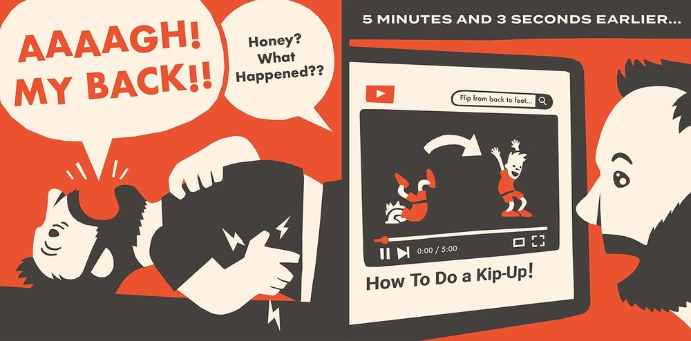 First Frame: A figure that may resemble myself, lying on the ground in intense pain, screaming AAAAAAA, MY BACK!! while a voice out of frame asks Honey? What Happened??

Second Frame: 5 minutes and 3 seconds earlier:
The same figure is watching a tutorial on YouTube on how to perform a kip up. The duration of the video is exactly 5 minutes. His face is full of awe and wonder as he is convinced that a sedentary man of nearly 40 should be able to accomplish this feat easily. 