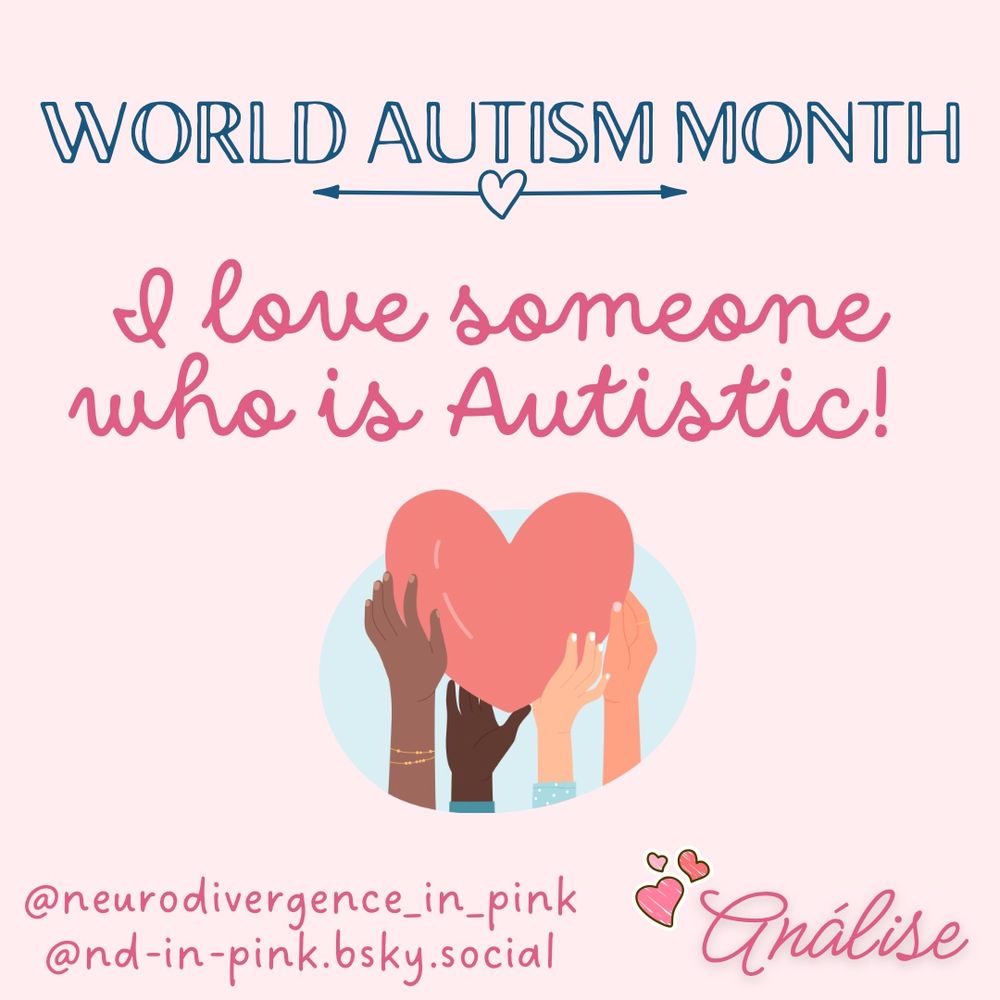 Pink background.
Title: “World Autism Month” in blue block letters, all capitalized. A blue heart with arrows pointing to the left and right act as a line underneath the title.
Text: “I love someone who is Autistic!” In dark pink, cursive font.
Below the text is a simple graphic of four hands, in various shades, holding a single large heart. 
Below the image are the content creators Instagram and Threads account: @neurodivergence_in_pink, followed by the Bluesky account: @nd-in-pink.bsky.social
In the right hand corner is the content creator’s ‘signature’ of Análise in pink, cursive text, and three small pink hearts just above and to the left of the signature.