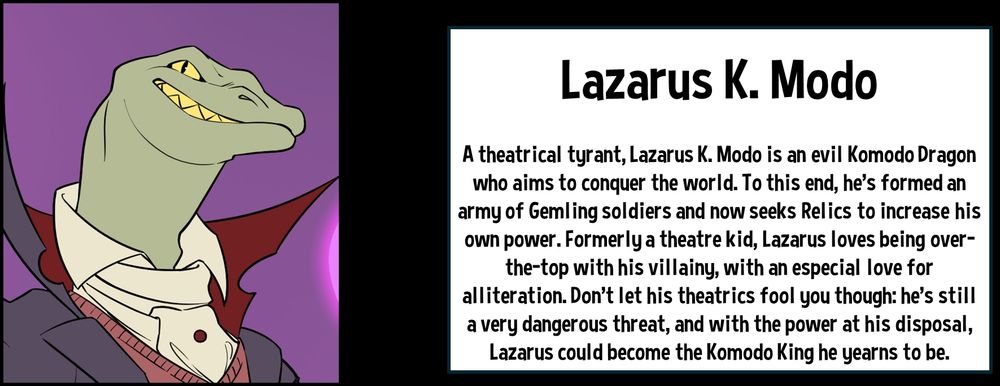 Lazarus K. Modo

A theatrical tyrant, Lazarus K. Modo is an evil Komodo Dragon who aims to conquer the world. To this end, he's formed an army of Gemling soldiers and now seeks Relics to increase his own power. Formerly a theatre kid, Lazarus loves being over-the-top with his villainy, with an especial love for alliteration. Don't let his theatrics fool you though: he's still a very dangerous threat, and with the power at his disposal, Lazarus could become the Komodo King he yearns to be.