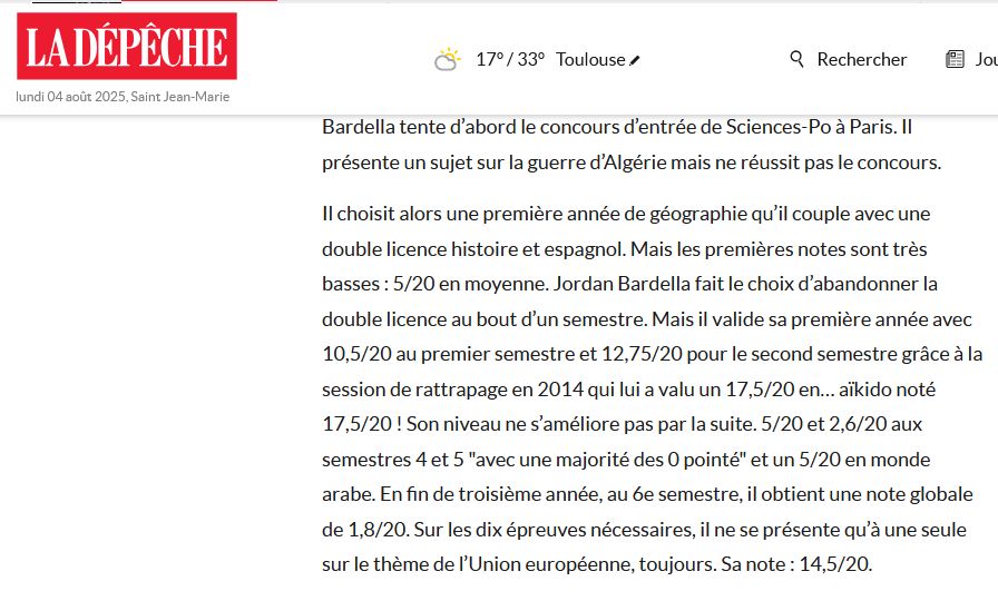 Extrait du journal La Dépêche. "Il choisit alors une première année de géographie qu’il couple avec une double licence histoire et espagnol. Mais les premières notes sont très basses : 5/20 en moyenne. Jordan Bardella fait le choix d’abandonner la double licence au bout d’un semestre. Mais il valide sa première année avec 10,5/20 au premier semestre et 12,75/20 pour le second semestre grâce à la session de rattrapage en 2014 qui lui a valu un 17,5/20 en… aïkido noté 17,5/20 ! Son niveau ne s’améliore pas par la suite. 5/20 et 2,6/20 aux semestres 4 et 5 "avec une majorité des 0 pointé" et un 5/20 en monde arabe. En fin de troisième année, au 6e semestre, il obtient une note globale de 1,8/20. Sur les dix épreuves nécessaires, il ne se présente qu’à une seule sur le thème de l’Union européenne, toujours. Sa note : 14,5/20."
