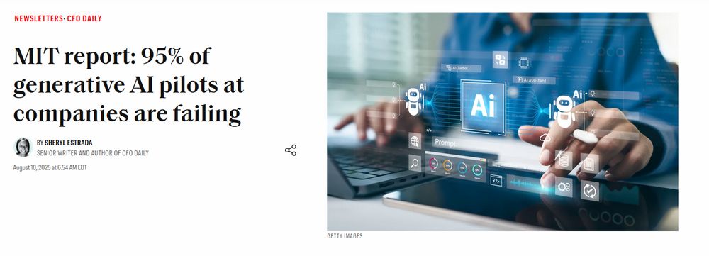 Fortune.com Newsletters CFO Daily

MIT report: 95% of generative AI pilots at companies are failing
By Sheryl Estrada, Senior Writer and author of CFO Daily

August 18, 2025 at 6:54 AM EDT