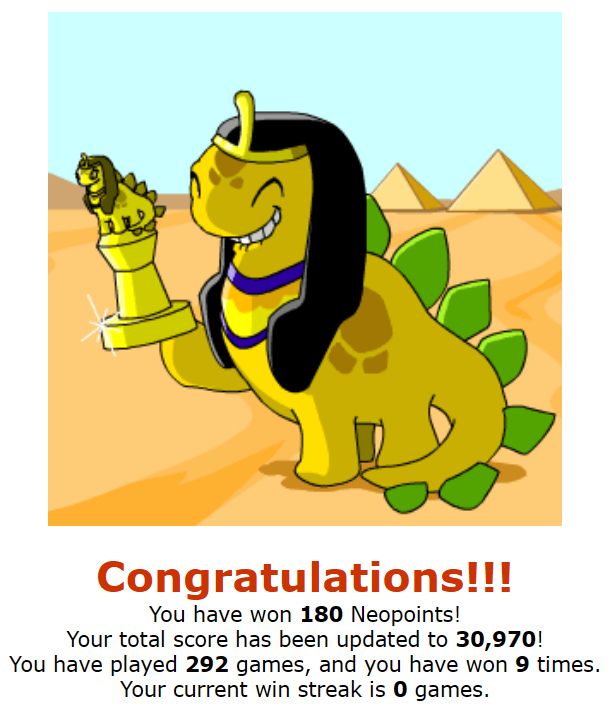Smiling desert chomby holding a trophy.
Congratulations!!!
You have won 180 Neopoints!
Your total score has been updated to 30,970!
You have played 292 games, and you have won 9 times.
Your current win streak is 0 games.