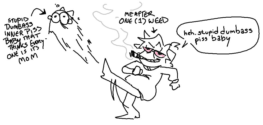 mspaint doodle of high me kicking piss baby me.
[STUPID DUMBASS PISS BABY THAT THINKS EVERYONE IS ITS MOM] with an arrow pointing to the character being drop kicked.
[ME AFTER ONE (1) WEED] with an arrow pointing at the character doing the drop kick, with a speech bubble that says, "heh. stupid dumbass pissbaby"