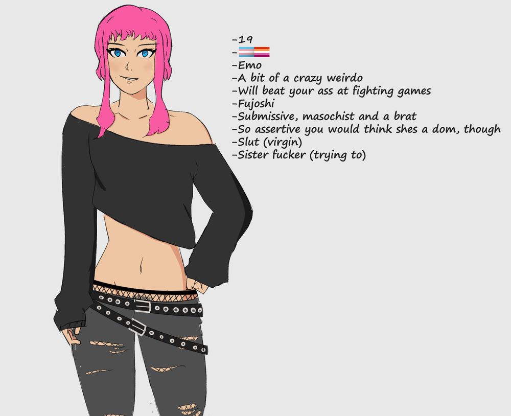 Drawing of a girl with pink hair and blue eyes
Text reads 
-19
-Trans and lesbian
-A bit of a crazy weirdo
-Will beat your ass at fighting games
-Fujoshi
-Submissive, masochist and a brat
-So assertive you would think shes a dom, though
-Slut (virgin)
-Sister fucker (trying to)
