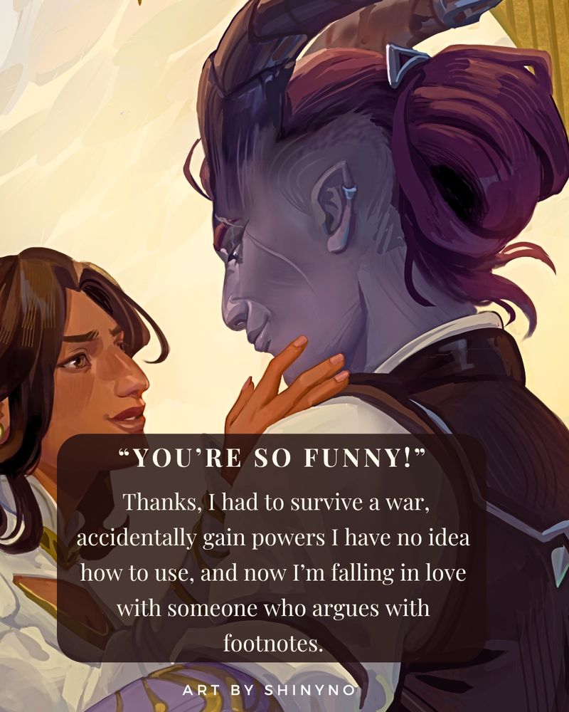 A Taravath woman with mauve skin, horns, and thick black hair in a bum at the back of her head, looking down at a brown woman.  A brown text box that reads: “You’re so funny!”
 Thanks, I had to survive a war, accidentally gain powers I have no idea how to use, and now I’m falling in love with someone who argues with footnotes.