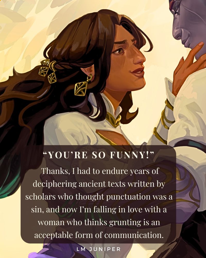 A brown woman looks up at a Taravath woman with mauve skin. A brown text box with white text that reads: “You’re so funny!”
 Thanks, I had to endure years of deciphering ancient texts written by scholars who thought punctuation was a sin, and now I’m falling in love with a woman who thinks grunting is an acceptable form of communication.