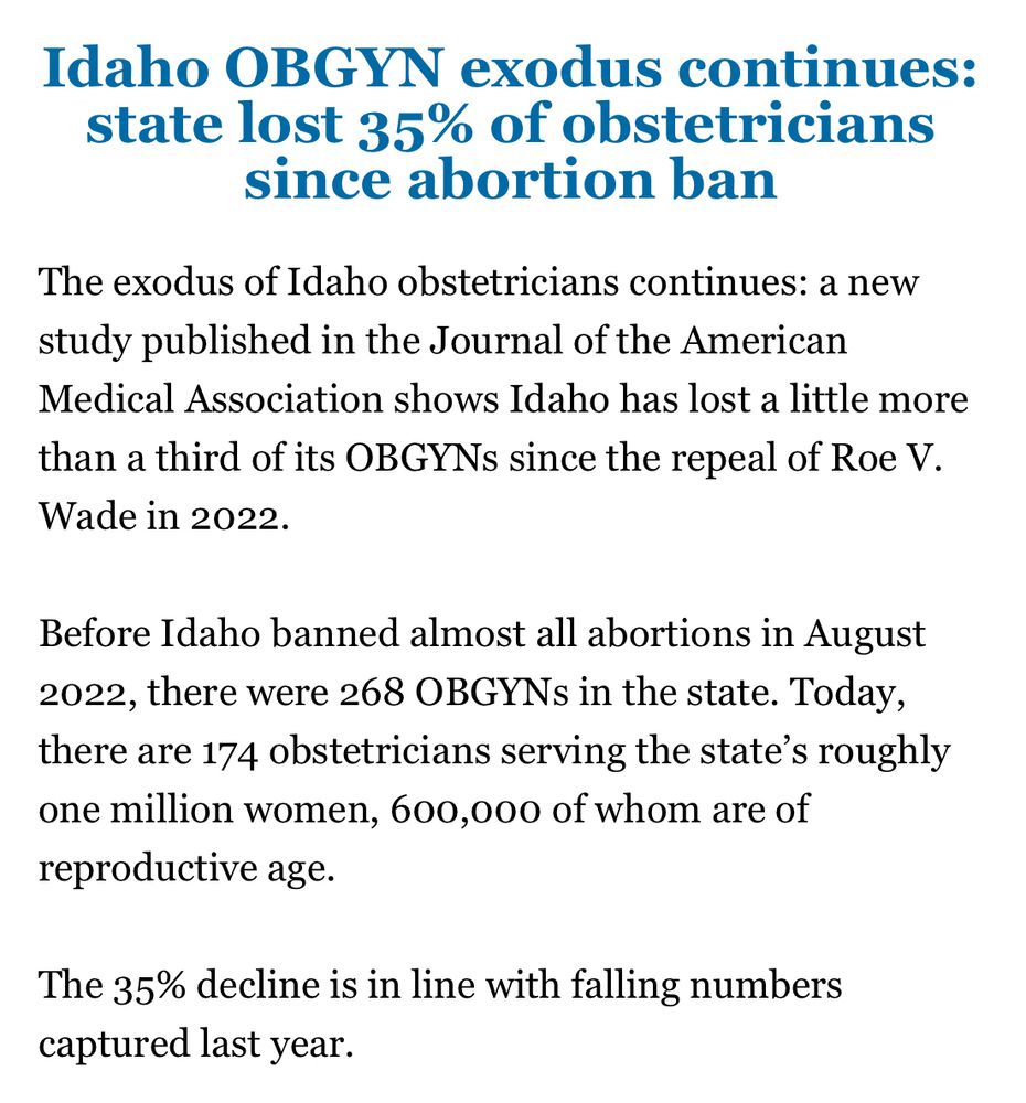 Idaho OBGYN exodus continues: state lost 35% of obstetricians since abortion ban

The exodus of Idaho obstetricians continues: a new study published in the Journal of the American Medical Association shows Idaho has lost a little more than a third of its OBGYNs since the repeal of Roe V. Wade in 2022.

Before Idaho banned almost all abortions in August 2022, there were 268 OBGYNs in the state. Today, there are 174 obstetricians serving the state’s roughly one million women, 600,000 of whom are of reproductive age.

The 35% decline is in line with falling numbers captured last year.