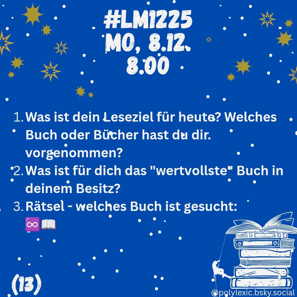 

Das Bild hat einen dunkelblauen Hintergrund mit weißen Schneeflocken und goldenen Sternen, die wie winterliche Dekoration über das ganze Bild verteilt sind. Oben steht groß in weißen, leicht verspielten Buchstaben:

„#LM1225
Mo, 8.12., 8.00“

Darunter folgt eine nummerierte Liste mit drei Fragen in weißer Schrift:

1. Was ist dein Leseziel für heute? Welches Buch oder Bücher hast du dir vorgenommen?


2. Was ist für dich das „wertvollste“ Buch in deinem Besitz?


3. Rätsel – welches Buch ist gesucht:
Danach stehen zwei Emojis: ein lila Unendlichkeitssymbol und ein aufgeschlagenes Buch.



In der rechten unteren Ecke ist eine gezeichnete kleine Bücherstapel-Illustration: ein Kind (stilisiert) sitzt lesend auf einem Stapel Bücher, oben liegt ein geöffnetes Buch.

Links unten steht in Weiß: „(13)“.

Ganz unten rechts befindet sich ein kleiner Urheberhinweis: „@polylexic.bsky.social“.


