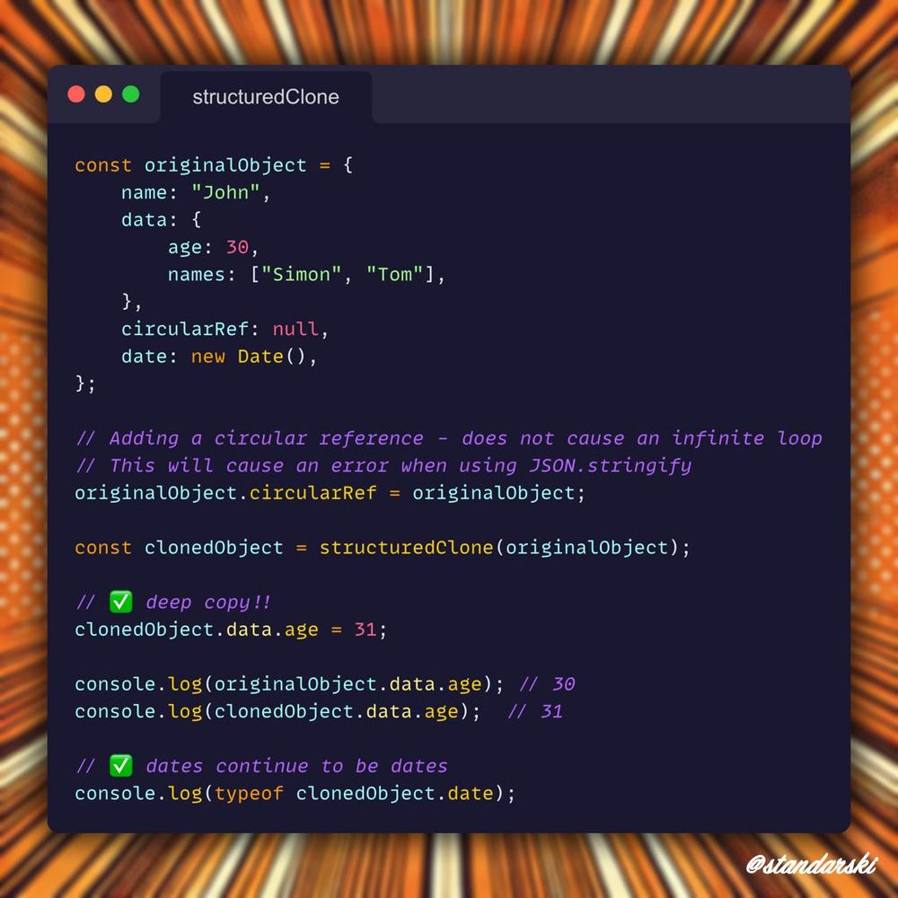 Example in JavaScript:
const originalObject = {
    name: "John",
    data: {
        age: 30,
        names: ["Simon", "Tom"],
    },
    circularRef: null,
    date: new Date(),
};

// Adding a circular reference - does not cause an infinite loop
originalObject.circularRef = originalObject; // -> this will cause an error when using JSON.stringify

const clonedObject = structuredClone(originalObject);

// ✅ deep copy!!
clonedObject.data.age = 31;

console.log(originalObject.data.age); // 30
console.log(clonedObject.data.age);  // 31

// ✅ dates continue to be dates
console.log(typeof clonedObject.date);