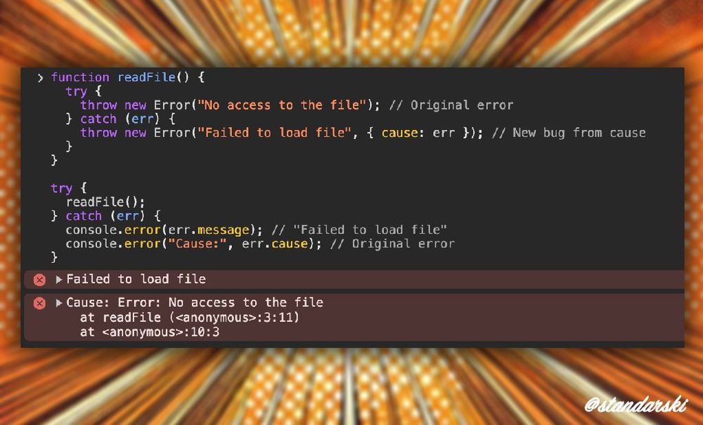 JavaScript example with output from devtools:
function readFile() {
  try {
    throw new Error("No access to the file"); // Original error
  } catch (err) {
    throw new Error("Failed to load file", { cause: err }); // New bug from cause
  }
}

try {
  readFile();
} catch (err) {
  console.error(err.message); // "Failed to load file"
  console.error("Cause:", err.cause); // Original error
}

Output:
> Failed to load file
>Cause: Error: No access to the file
    at readFile (<anonymous>:3:11)
    at <anonymous>:10:3