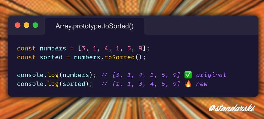 JavaScript example: 
const numbers = [3, 1, 4, 1, 5, 9];  
const sorted = numbers.toSorted();  

console.log(numbers); // [3, 1, 4, 1, 5, 9] ✅ original  
console.log(sorted);  // [1, 1, 3, 4, 5, 9] 🔥 new  