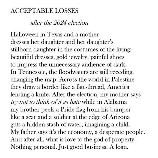 Acceptable Losses by Raye Hendrix

after the 2024 election

Halloween in Texas and a mother
dresses her daughter and her daughter’s
stillborn daughter in the costumes of the living:
beautiful dresses, gold jewelry, painful shoes
to impress the unnecessary audience of dark.
In Tennessee, the floodwaters are still receding,
changing the map. Across the world in Palestine
they draw a border like a fate-thread, America
lending a knife. After the election, my mother says
try not to think of it as hate while in Alabama
my brother peels a Pride flag from his bumper
like a scar and a soldier at the edge of Arizona
guts a hidden stash of water, imagining a child.
My father says it’s the economy, a desperate people.
And after all, what is love to the god of property.
Nothing personal. Just good business. A loan.