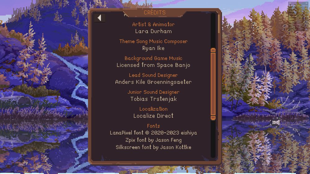 Screnshoot from the credits section of Cast and Chill crediting everyone involved but the translators. The background is a pixelated image of a lake with some mountains full of trees.
It reads:
Credits
Artist and animator
Lara Durham

Thee song music composer
Ryan Ike

Background game music
Licensed from Space Banjo

Lead sound designer
Tobias Trstenjak

Localization
Localize Direct

Fonts
Lanapixel font, copyright 2020-2023 eishiya
Zpix font by Jason Feng
Silkscreen font by Jason Kottke.
