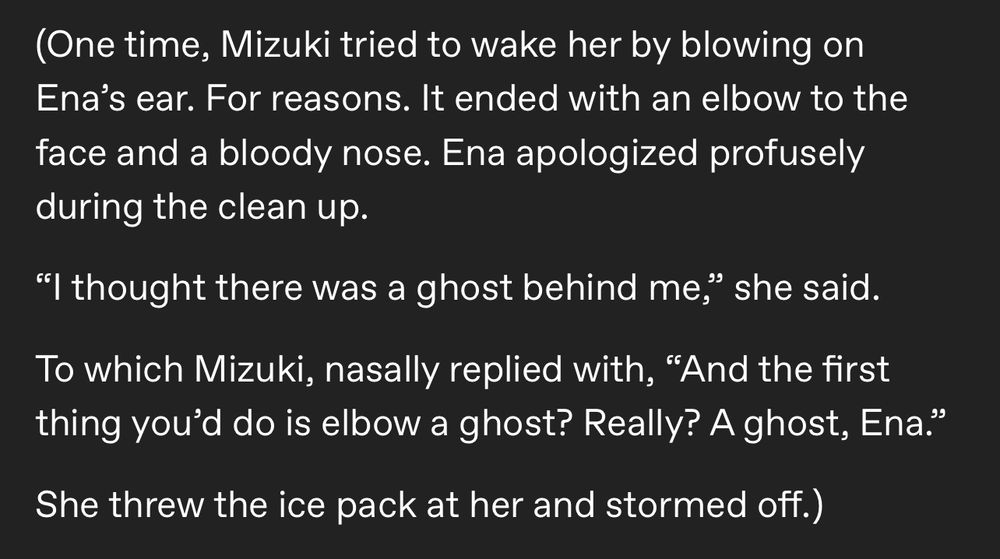 (One time, Mizuki tried to wake her by blowing on Ena’s ear. For reasons. It ended with an elbow to the face and a bloody nose. Ena apologized profusely during the clean up.

“I thought there was a ghost behind me,” she said. 

To which Mizuki, nasally replied with, “And the first thing you’d do is elbow a ghost? Really? A ghost, Ena.”

She threw the ice pack at her and stormed off.)