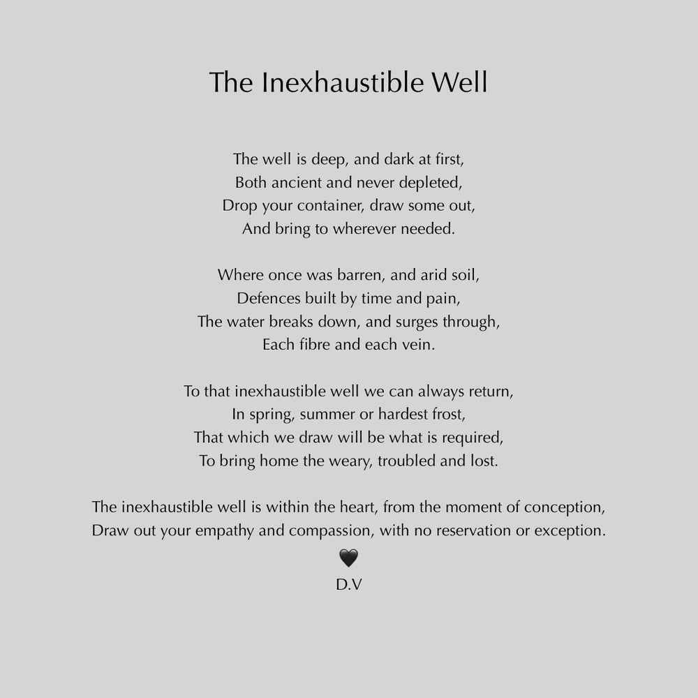 The Inexhaustible Well
The well is deep, and dark at first, Both ancient and never depleted, Drop your container, draw some out, And bring to wherever needed.
Where once was barren, and arid soil, Defences built by time and pain,
The water breaks down, and surges through,
Each fibre and each vein.
To that inexhaustible well we can always return,
In spring, summer or hardest frost,
That which we draw will be what is required, To bring home the weary, troubled and lost.
The inexhaustible well is within the heart, from the moment of conception, Draw out your empathy and compassion, with no reservation or exception.
D.V