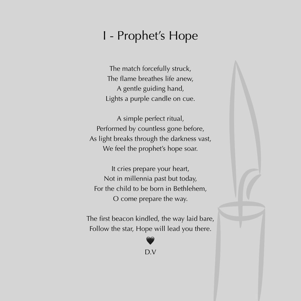 I - Prophet's Hope
The match forcefully struck, The flame breathes life anew,
A gentle guiding hand,
Lights a purple candle on cue.
A simple perfect ritual,
Performed by countless gone before,
As light breaks through the darkness vast,
We feel the prophet's hope soar.
It cries prepare your heart, Not in millennia past but today,
For the child to be born in Bethlehem,
O come prepare the way.
The first beacon kindled, the way laid bare, Follow the star, Hope will lead you there.
D.V