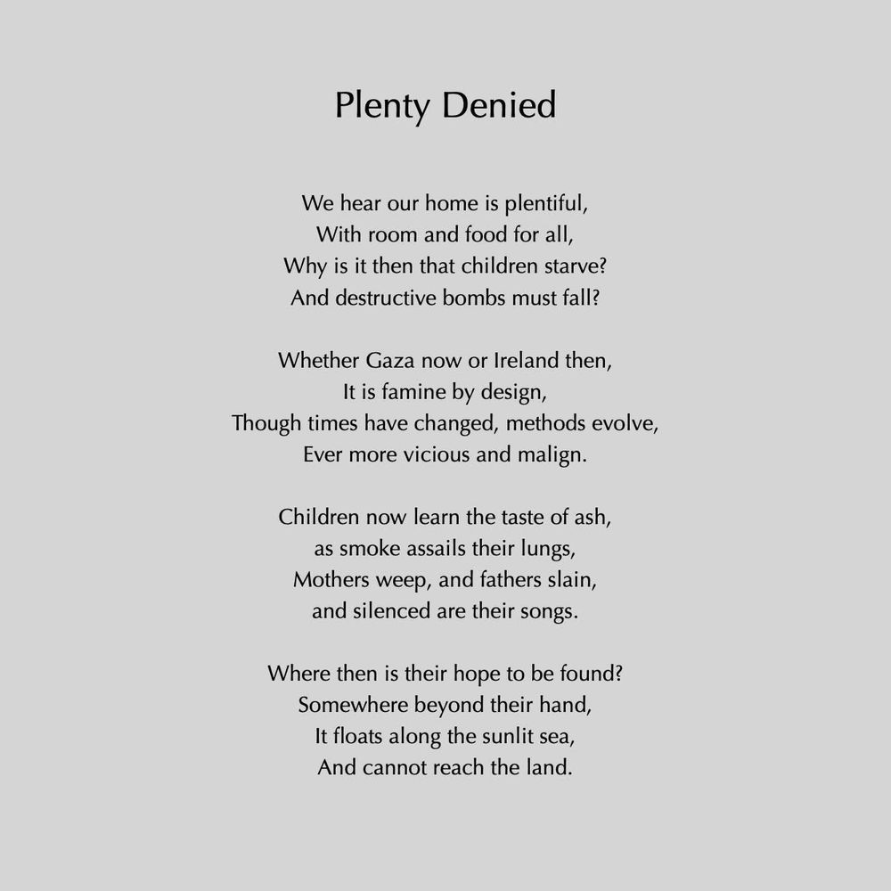 Plenty Denied
We hear our home is plentiful, With room and food for all, Why is it then that children starve?
And destructive bombs must fall?
Whether Gaza now or Ireland then,
It is famine by design,
Though times have changed, methods evolve,
Ever more vicious and malign.
Children now learn the taste of ash, as smoke assails their lungs, Mothers weep, and fathers slain, and silenced are their songs.
Where then is their hope to be found?
Somewhere beyond their hand, It floats along the sunlit sea, And cannot reach the land.