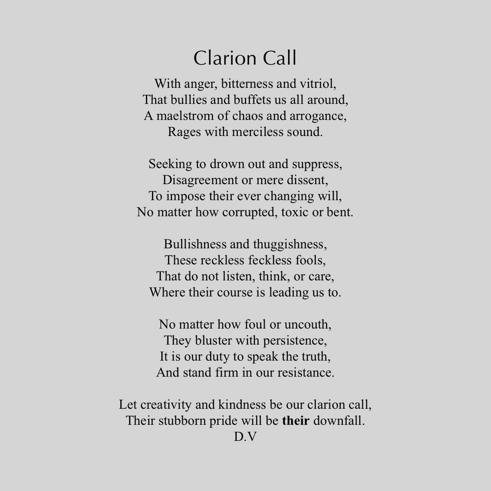 Clarion Call
With anger, bitterness and vitriol, That bullies and buffets us all around, A maelstrom of chaos and arrogance,
Rages with merciless sound.
Seeking to drown out and suppress, Disagreement or mere dissent,
To impose their ever changing will,
No matter how corrupted, toxic or bent.
Bullishness and thuggishness, These reckless feckless fools, That do not listen, think, or care, Where their course is leading us to.
No matter how foul or uncouth, They bluster with persistence, It is our duty to speak the truth, And stand firm in our resistance.
Let creativity and kindness be our clarion call, Their stubborn pride will be their downfall.
D.V