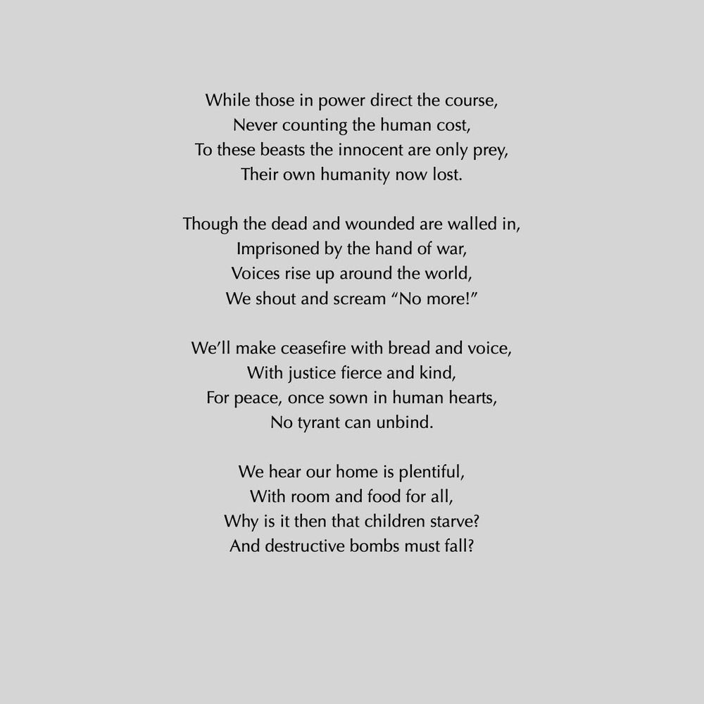 While those in power direct the course,
Never counting the human cost,
To these beasts the innocent are only prey,
Their own humanity now lost.
Though the dead and wounded are walled in,
Imprisoned by the hand of war, Voices rise up around the world, We shout and scream "No more!"
We'll make ceasefire with bread and voice,
With justice fierce and kind,
For peace, once sown in human hearts,
No tyrant can unbind.
We hear our home is plentiful, With room and food for all, Why is it then that children starve?
And destructive bombs must fall?