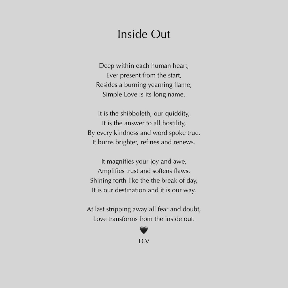 Inside Out
Deep within each human heart,
Ever present from the start,
Resides a burning yearning flame,
Simple Love is its long name.
It is the shibboleth, our quiddity, It is the answer to all hostility,
By every kindness and word spoke true, It burns brighter, refines and renews.
It magnifies your joy and awe, Amplifies trust and softens flaws,
Shining forth like the the break of day, It is our destination and it is our way.
At last stripping away all fear and doubt, Love transforms from the inside out.
D.V