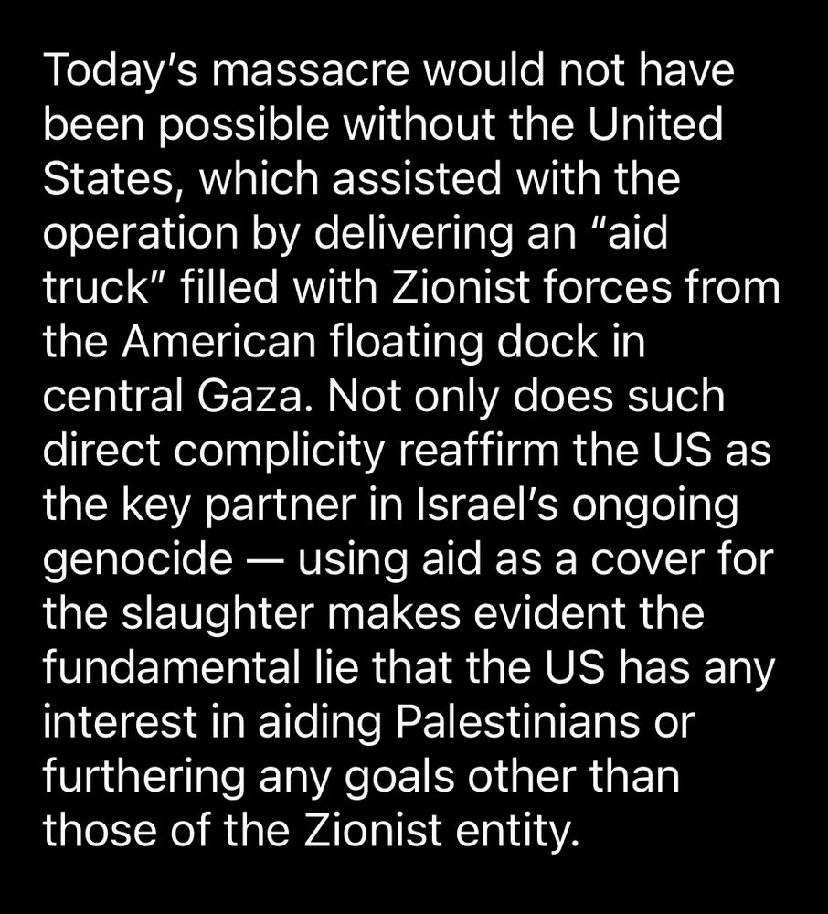 Today's massacre would not have been possible without the United States, which assisted with the operation by delivering an "aid truck" filled with Zionist forces from the American floating dock in central Gaza. Not only does such direct complicity reaffirm the US as the key partner in Israel's ongoing genocide - using aid as a cover for the slaughter makes evident the fundamental lie that the US has any interest in aiding Palestinians or furthering any goals other than those of the Zionist entity.