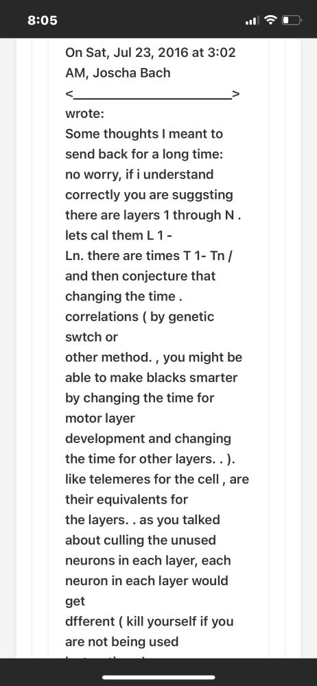 On Sat, Jul 23, 2016 at 3:02
AM, Joscha Bach wrote:
Some thoughts I meant to send back for a long time: no worry, if i understand correctly you are suggsting there are layers 1 through N. lets cal them L 1 -
Ln. there are times T 1- Tn / and then conjecture that
changing the time. correlations ( by genetic swtch or
other method., you might be able to make blacks smarter by changing the time for motor layer development and changing the time for other layers.. ). like telemeres for the cell, are their equivalents for the layers.. as you talked about culling the unused neurons in each layer, each neuron in each layer would get dfferent (kill yourself if you are not being used