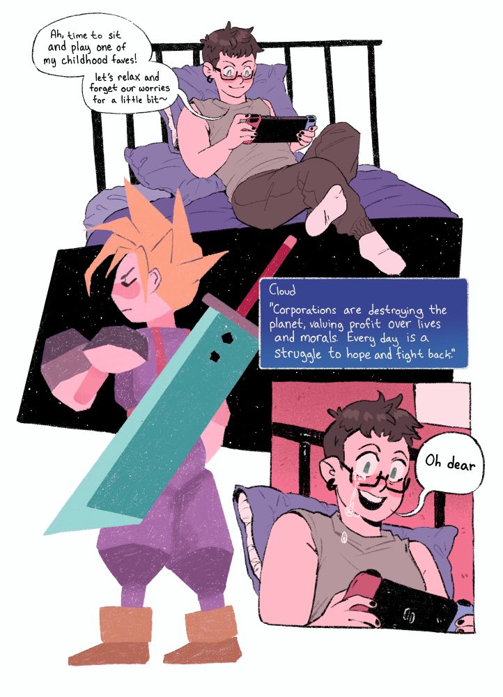 Panel 1: character reclines on a bed while holding a switch 1 console saying, “ah time to sit and play one of my childhood faves! Let’s relax and forget our worries for a little bit~”

Panel 2: a ps1 Cloud sprite faces away with a large sword on his back saying, “corporations are destroying our planet, valuing profit over lives and morals. Every day is a struggle to hope and fight back.”

Panel 3: the character from panel 1 stares down at the screen with a tear falling down their cheek with a blank smile saying, “oh dear”
