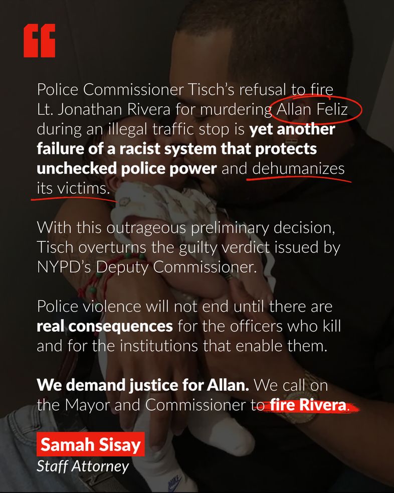The background is of a photo of Allan Feliz holding his child. The text in the graphic, highlighted, underlined, and circled partially in red says:

Police Commissioner Tisch’s refusal to fire Lt. Jonathan Rivera for murdering Allan Feliz during an illegal traffic stop is yet another failure of a racist system that protects unchecked police power and dehumanizes its victims. 

With this outrageous preliminary decision, Tisch overturns the guilty verdict issued by NYPD’s Deputy Commissioner. Police violence will not end until there are real consequences for the officers who kill and for the institutions that enable them. 

We demand justice for Allan, and we call on the Mayor and Commissioner to fire Rivera. 

Samah Sisay, Staff Attorney
