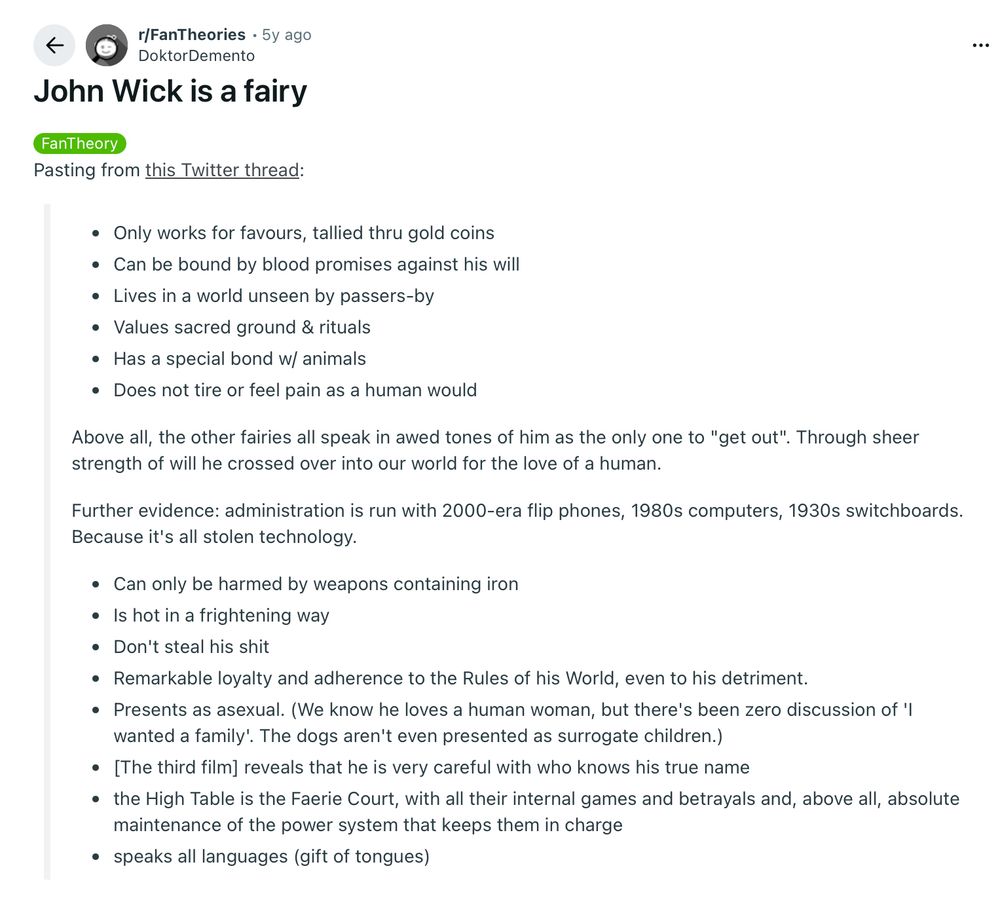John Wick is a fairy

FanTheory
Pasting from this Twitter thread:

Only works for favours, tallied thru gold coins
Can be bound by blood promises against his will
Lives in a world unseen by passers-by
Values sacred ground & rituals
Has a special bond w/ animals
Does not tire or feel pain as a human would
Above all, the other fairies all speak in awed tones of him as the only one to "get out". Through sheer strength of will he crossed over into our world for the love of a human.

Further evidence: administration is run with 2000-era flip phones, 1980s computers, 1930s switchboards. Because it's all stolen technology.

Can only be harmed by weapons containing iron
Is hot in a frightening way
Don't steal his shit
Remarkable loyalty and adherence to the Rules of his World, even to his detriment.
Presents as asexual. (We know he loves a human woman, but there's been zero discussion of 'I wanted a family'. The dogs aren't even presented as surrogate children.)
[The third film] reveals that he is very careful with who knows his true name
the High Table is the Faerie Court, with all their internal games and betrayals and, above all, absolute maintenance of the power system that keeps them in charge
speaks all languages (gift of tongues)