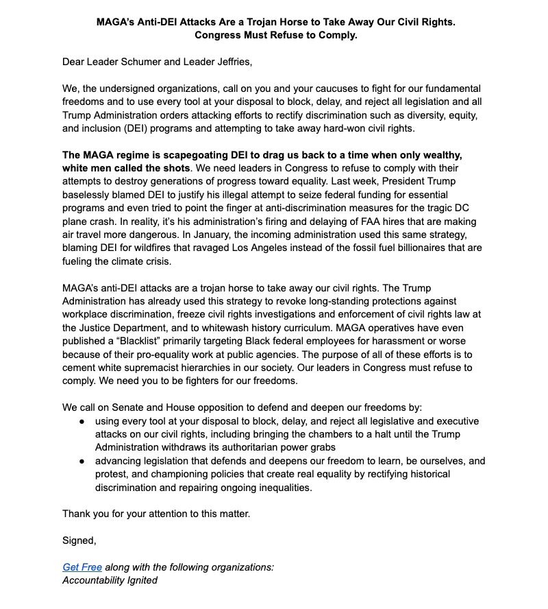 

The MAGA regime is scapegoating DEI to drag us back to a time when only wealthy, white men called the shots. We need leaders in Congress to refuse to comply with their attempts to destroy generations of progress toward equality. Last week, President Trump baselessly blamed DEI to justify his illegal attempt to seize federal funding for essential programs and even tried to point the finger at anti-discrimination measures for the tragic DC plane crash. In reality, it’s his administration’s firing and delaying of FAA hires that are making air travel more dangerous. In January, the incoming administration used this same strategy, blaming DEI for wildfires that ravaged Los Angeles instead of the fossil fuel billionaires that are fueling the climate crisis. 

MAGA’s anti-DEI attacks are a trojan horse to take away our civil rights. The Trump Administration has already used this strategy to revoke long-standing protections against workplace discrimination, freeze civil rights investigations and enforcement of civil rights law at the Justice Department, and to whitewash history curriculum. MAGA operatives have even published a “Blacklist” primarily targeting Black federal employees for harassment or worse because of their pro-equality work at public agencies. The purpose of all of these efforts is to cement white supremacist hierarchies in our society. Our leaders in Congress must refuse to comply. We need you to be fighters for our freedoms.

We call on Senate and House opposition to defend and deepen our freedoms by:
using every tool at your disposal to block, delay, and reject all legislative and executive attacks on our civil rights, including bringing the chambers to a halt until the Trump Administration withdraws its authoritarian power grabs 
advancing legislation that defends and deepens our freedom to learn, be ourselves, and protest, and championing policies that create real equality by rectifying historical discrimination and repairing ongoing inequalities.
