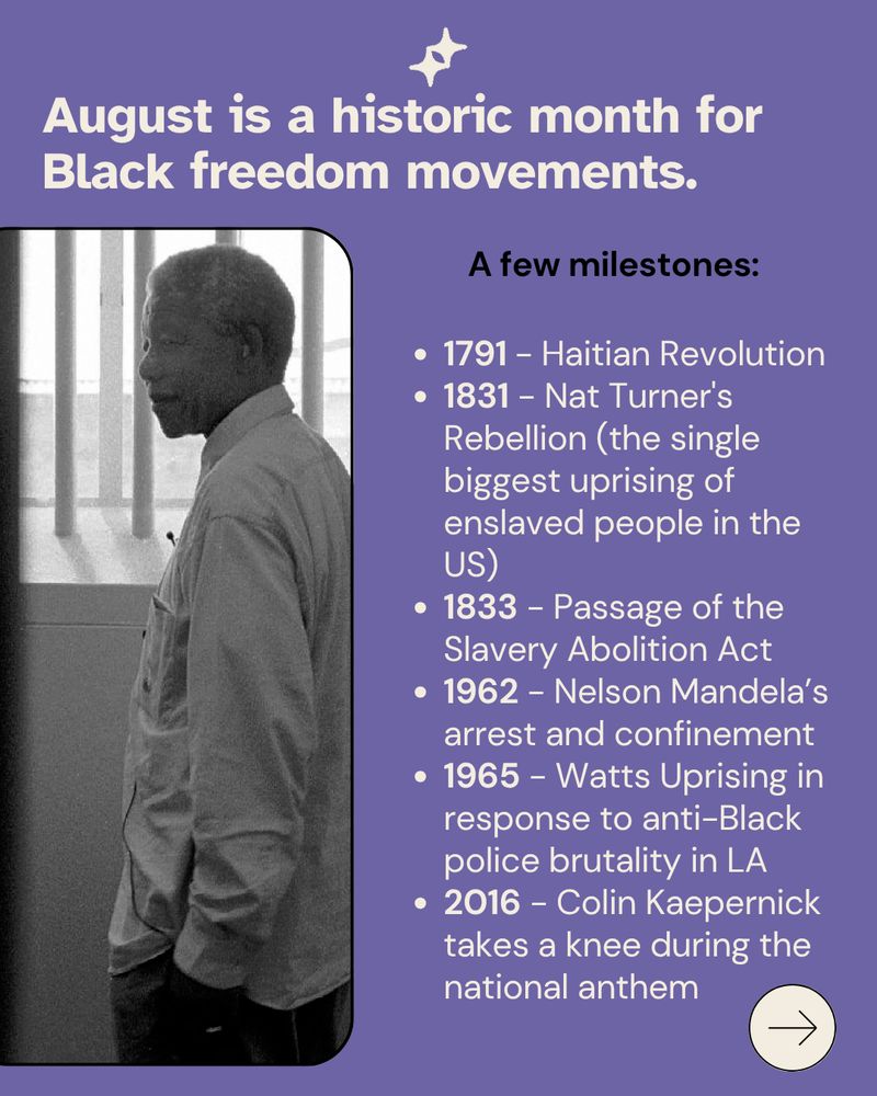 1791 - Haitian Revolution
1831 - Nat Turner's Rebellion (the single biggest uprising of enslaved people in the US)
1833 - Passage of the Slavery Abolition Act 
1962 - Nelson Mandela’s arrest and confinement
1965 - Watts Uprising in response to anti-Black police brutality in LA
2016 - Colin Kaepernick takes a knee during the national anthem
