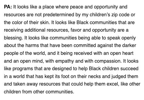 It looks like a place where peace and opportunity and resources are not predetermined by my children’s zip code or the color of their skin. It looks like Black communities that are receiving additional resources, favor and opportunity are a blessing. It looks like communities being able to speak openly about the harms that have been committed against the darker people of the world, and it being received with an open heart and an open mind, with empathy and with compassion. It looks like programs that are designed to help Black children succeed in a world that has kept its foot on their necks and judged them and taken away resources that could help them excel, like other children from other communities.