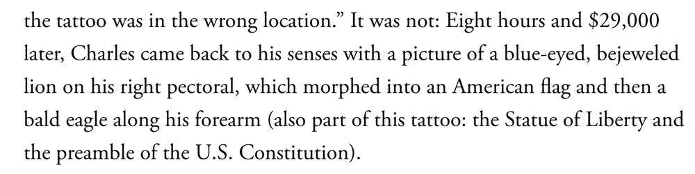An excerpt from the story: "... the tattoo was in the wrong location." It was not: Eight hours and $29,000 later, Charles came back to his senses with a picture of a blue-eyed, bejeweled lion on his right pectoral, which morphed into an American flag and then a bald eagles along his forearm (also part of this tattoo: the Statue of Liberty and the preamble of the U.S. Constitution). 