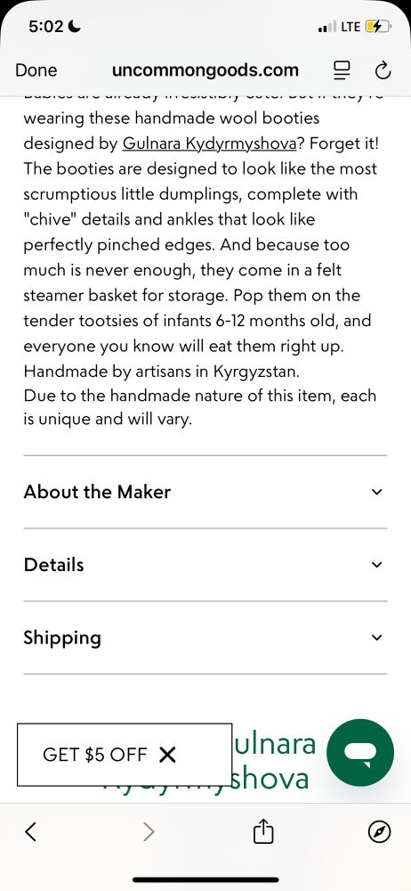 Screenshot of little dumpling booties from uncommon goods product description reading: wearing these handmade wool booties designed by Gulnara Kydyrmyshova? Forget it!
The booties are designed to look like the most scrumptious little dumplings, complete with
chive details and ankles that look like perfectly pinched edges. And because too much is never enough, they come in a felt steamer basket for storage. Pop them on the tender tootsies of infants 6-12 months old, and everyone you know will eat them right up.
Handmade by artisans in Kyrgyzstan.
Due to the handmade nature of this item, each is unique and will vary.
About the Maker
Details
Shipping