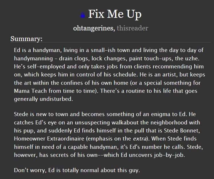 Fix Me Up
ohtangerines, thisreader
Summary:
Ed is a handyman, living in a small-ish town and living the day to day of handymanning – drain clogs, lock changes, paint touch-ups, the uzhe. He’s self-employed and only takes jobs from clients recommending him on, which keeps him in control of his schedule. He is an artist, but keeps the art within the confines of his own home (or a special something for Mama Teach from time to time). There’s a routine to his life that goes generally undisturbed.

Stede is new to town and becomes something of an enigma to Ed. He catches Ed’s eye on an unsuspecting walkabout the neighborhood with his pup, and suddenly Ed finds himself in the pull that is Stede Bonnet, Homeowner Extraordinaire (emphasis on the extra). When Stede finds himself in need of a capable handyman, it's Ed's number he calls. Stede, however, has secrets of his own--which Ed uncovers job-by-job.

Don’t worry, Ed is totally normal about this guy.