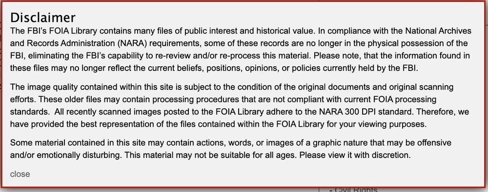Screenshot of pop-up from FBI records website: The FBI’s FOIA library contains many files of public interest and historical value. In compliance with the National Archives and Records Administration (NARA) requirements, some of these records are no longer in the physical possess of the FBI, eliminating the FBI’s capability to re-review and/or re-process this material. Please note, that the information found in these files may no longer reflect the current beliefs, positions or policies currently held by the FBI.

The image quality contained within this site is subject to the condition of the original documents and original scanning efforts. These older files may contain processing procedures that are not compliant with current FOIA processing standards. All recently scanned images posted to the FOIA library adhere to the NARA 300 DPI standard. Therefore, we have provided the best representation of the files contained within the FOIA library for your viewing purposes.

Some material contained in this site may contain actions words, or images of a graphic nature that ay be offensive and/or emotionally disturbing. This material may not be suitable for all ages. Please view it with discretion.