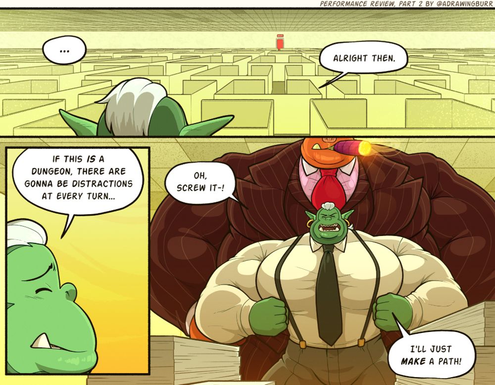 (NSFW) 🐻
3-panel image of Dominic, still trapped in the office space.

The first panel shows a wide view of the area; it's cubicles as far as Dominic can see, with a single, red 'EXIT' door all the way on the other side of the maze.  Dialogue: Alright then.

The second panel is a close-up of the side of Dominic's face, looking stressed. Dialogue: 'If this is a dungeon, there are gonna be distractions at every turn...'

The third panel is pulled back, revealing that a giant monster wearing a suit has appeared behind him - thick cigar clamped between its lips.  Dominic, unaware of the danger he's in, continues: Oh, screw it-! I'll just MAKE a path!