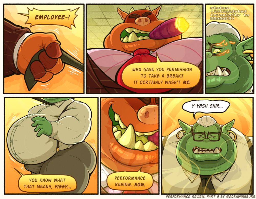 (NSFW) 🐻
6-panel image showing the confrontation between Dominic and the monster - aka, The Manager.

The first panel shows the Manager's hand gripping and pulling on Dominic's tie.  Dialogue (Manager): EMPLOYEE-!

The second panel is a low-angle view of the Manager's chest and head; he appears to be a pig-like monster with horns - a strange shadow covering/obscuring the area where his eyes should be.  Dialogue (Manager): Who gave you permission to take a break?  It certainly wasn't ME.

The third panel is a high-angle view of one side of Dominic's face; he has a fearful expression and his eye is cracked open, revealing yellow swirls.  His face appears to be getting fatter, forming a double-chin, and glasses are materialising.  Status text above him reads 'status: +intimidated (proximity to MANAGER)'.

The fourth panel is a side-view of Dominic's body; his belly and ass are rounding out, his muscles fading away.  Dialogue (Manager): You know what that means, Piggy...

The fifth panel is a close up of the Manager's grin as he breathes out a cloud of cigar smoke.  Dialogue (Manager): Performance review.  Now.

The sixth panel is a high-angle view of Dominic; his glasses have finished forming, and he has stopped gaining weight - a thick fold of fat pressing down on his shirt collar as smoke swirls around him.  Dialogue (Dominic): Y-yesh shir...