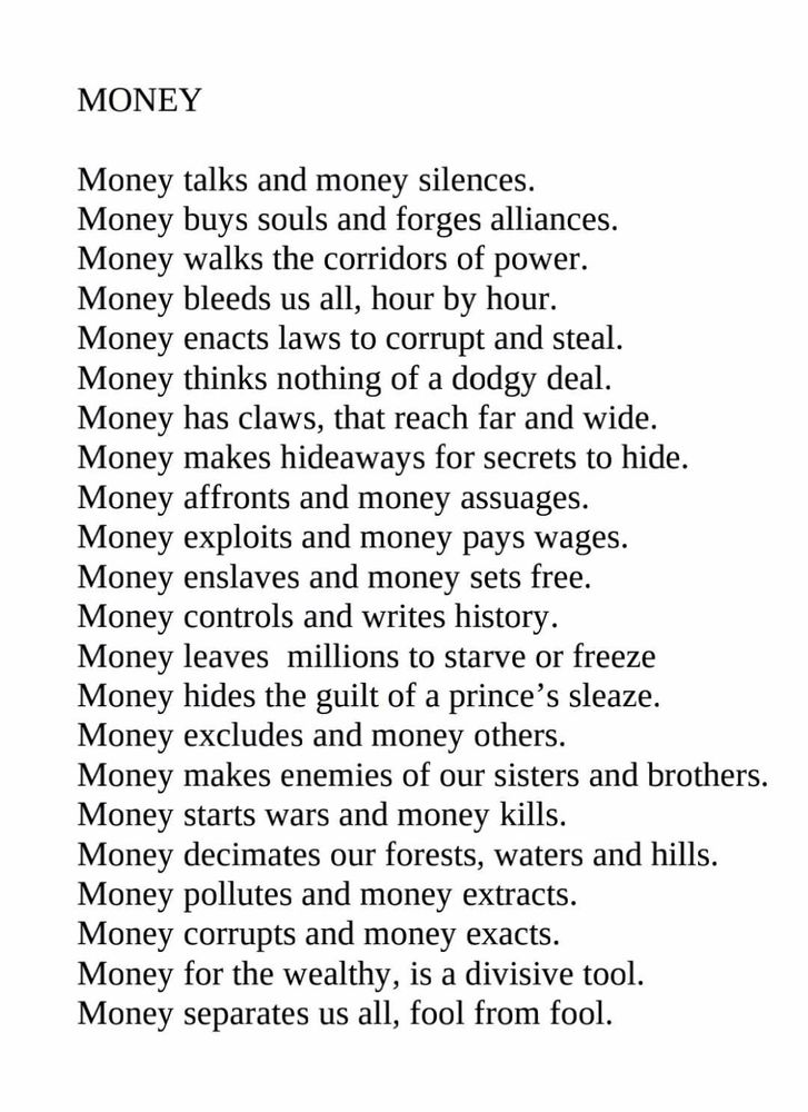 Part of a poem titled:
MONEY

Money talks and money silences.
Money buys souls and forges alliances....