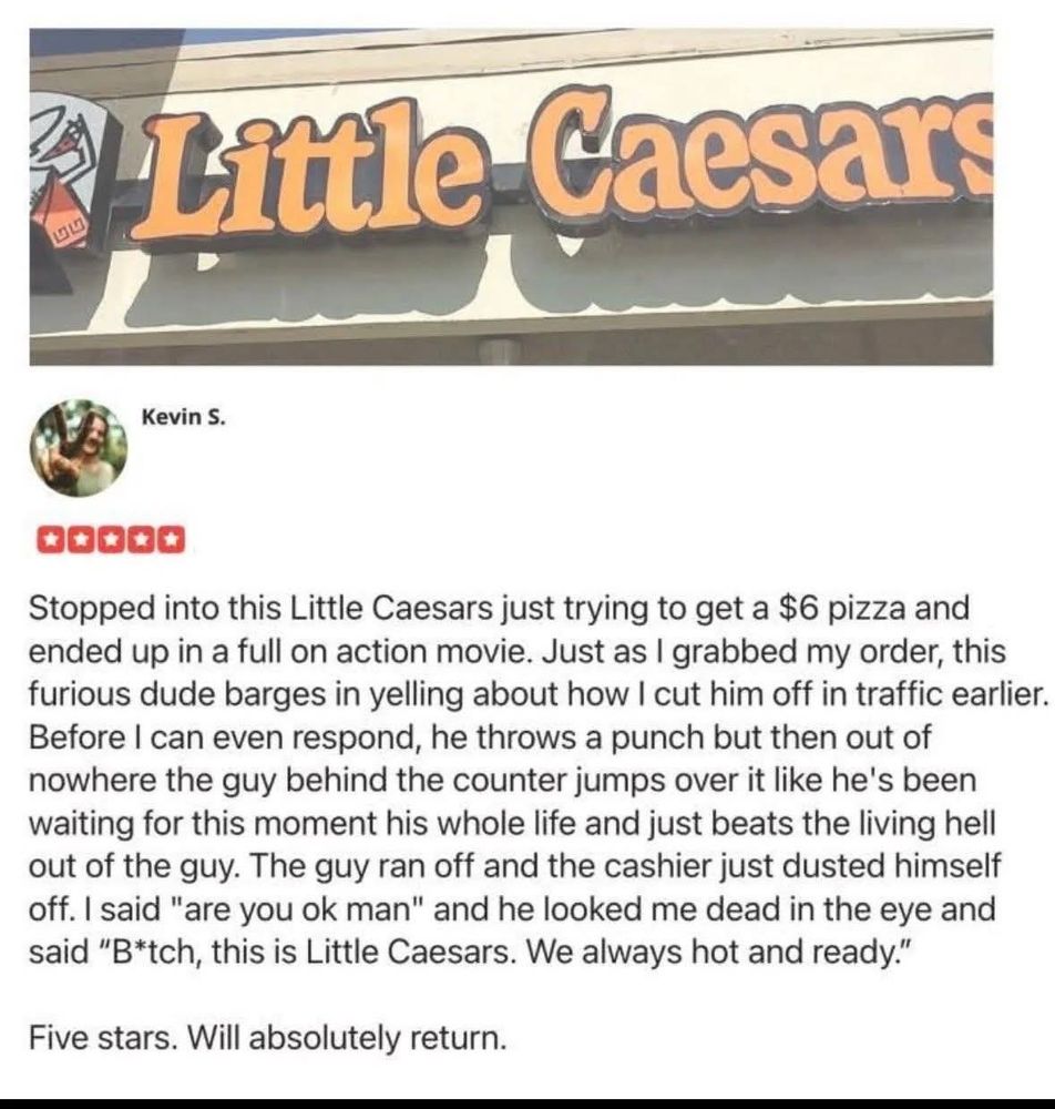 Little Caesars
Kevin S.
00O0Ə
Stopped into this Little Caesars just trying to get a $6 pizza and
ended up in a full on action movie. Just as I grabbed my order, this
furious dude barges in yelling about how I cut him off in traffic earlier.
Before I can even respond, he throws a punch but then out of
nowhere the guy behind the counter jumps over it like he's been
waiting for this moment his whole life and just beats the living hell
out of the guy. The guy ran off and the cashier just dusted himself
off. I said "are you ok man" and he looked me dead in the eye and
said "B*tch, this is Little Caesars. We always hot and ready."
Five stars. Will absolutely return.