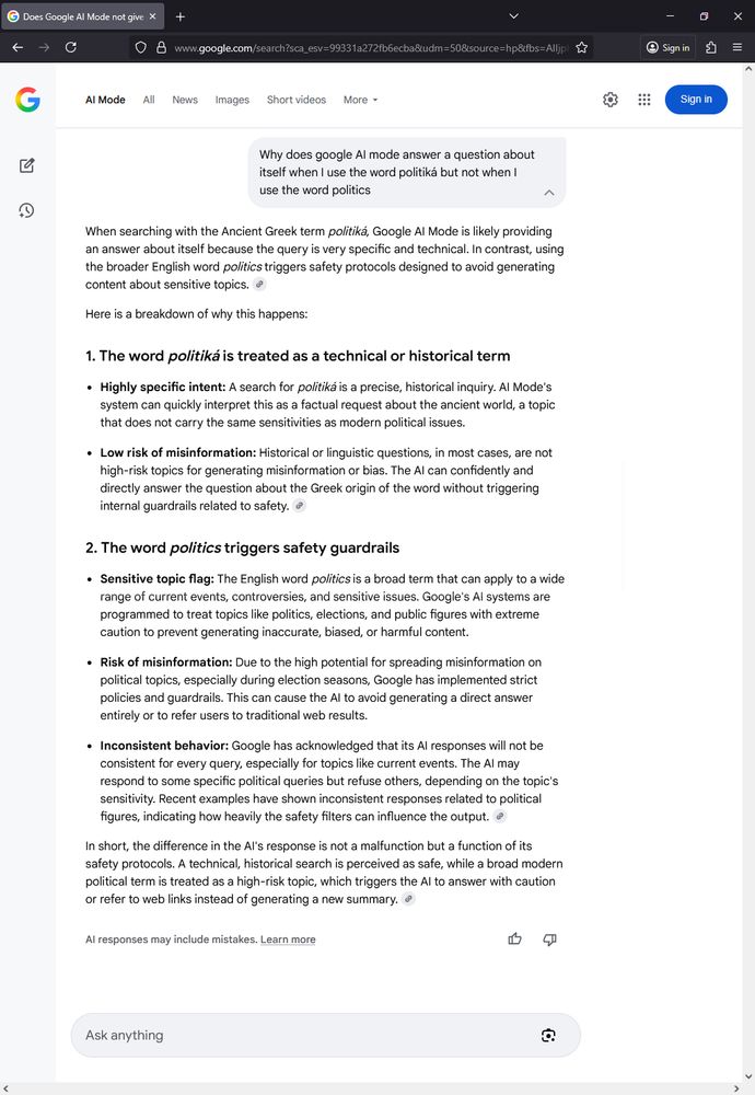 Google AI Mode answer to "Why does Google AI Mode answer questions about itself when I use the word politika but not when I use the word politics"
Answer: When searching with the Ancient Greek term politika, Google AI Mode is likely providing an answer about itself because the query is very specific and technical. In contrast, using the broader English word politics triggers safety protocols designed to avoid generating content about sensitive topics.

Here is a breakdown of why this happens:

1. The word politika is treated as a technical or historical term

-Highly specific intent: ...

-Low risk of misinformation: Historical or linguistic questions, in most cases, are not high-risk topics for generating misinformation or buas. The AI can confidently and directly answer the question about the Greek origin of the word without triggering internal guardrails related to safety.

2. The word politics triggers safety guardrails

- Sensitive topic flag: The English word politics is a broad term that can apply to a wide range of current events, controversies, and sensitive issues. Google AI systems are programmed to treat topics like politics, elections, and public figures with extreme caution to prevent inaccurate, biased, or harmful content.

- Risk of misinformation: Due to the high potential for spreading misinformation on political topics, especially during election seasons, Google has implemented strict policies and guardrails. This can cause AI to avoid generating a direct answer entirely or to refer users to traditional web results.

- Inconsistent behavior: Google has acknowledged that its AI responses will not be consistent for every query, especially for topics like current events. The AI may respond to some specific political queries but refuse others, depending on the topic's sensitivity. Recent examples have shown inconsistent responses related to political figures, indicating how heavily the safety filters can influence the output.

...