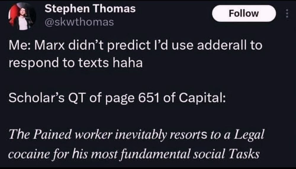 Stephen Thomas

@skwthomas
Me: Marx didn't predict I'd use adderall to respond to texts haha
Scholar's QT of page 651 of Capital:
The Pained worker inevitably resorts to a Legal cocaine for his most fundamental social Tasks